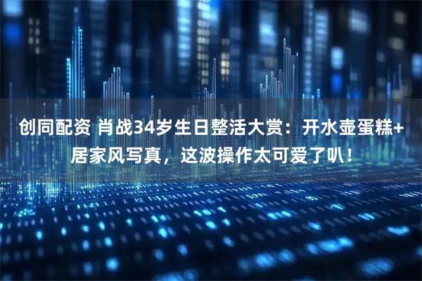 创同配资 肖战34岁生日整活大赏：开水壶蛋糕+居家风写真，这波操作太可爱了叭！