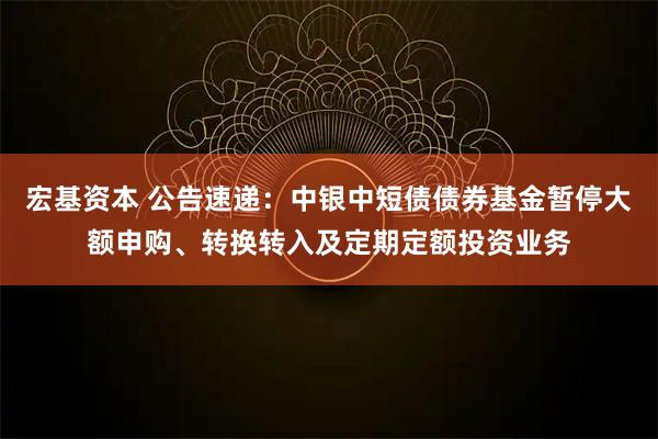 宏基资本 公告速递：中银中短债债券基金暂停大额申购、转换转入及定期定额投资业务