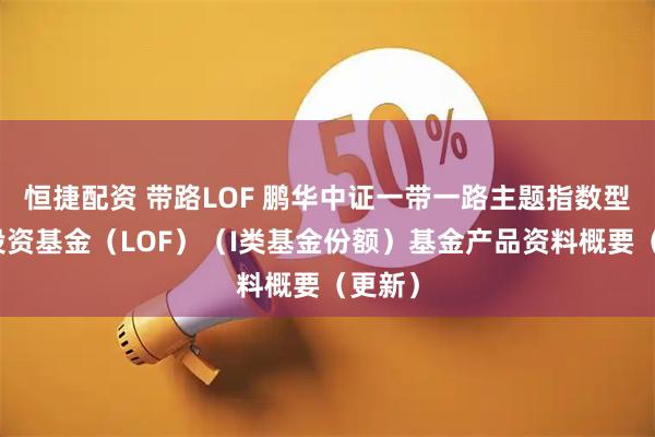 恒捷配资 带路LOF 鹏华中证一带一路主题指数型证券投资基金（LOF）（I类基金份额）基金产品资料概要（更新）