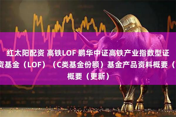红太阳配资 高铁LOF 鹏华中证高铁产业指数型证券投资基金（LOF）（C类基金份额）基金产品资料概要（更新）
