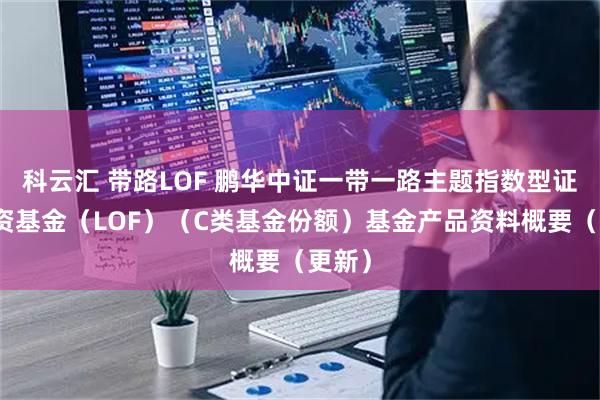 科云汇 带路LOF 鹏华中证一带一路主题指数型证券投资基金（LOF）（C类基金份额）基金产品资料概要（更新）