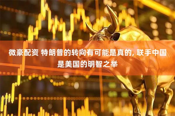 微豪配资 特朗普的转向有可能是真的, 联手中国是美国的明智之举