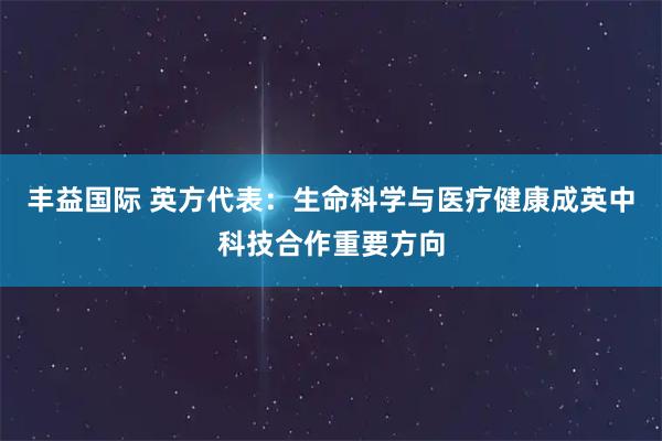 丰益国际 英方代表：生命科学与医疗健康成英中科技合作重要方向