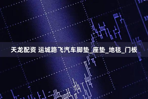 天龙配资 运城路飞汽车脚垫_座垫_地毯_门板