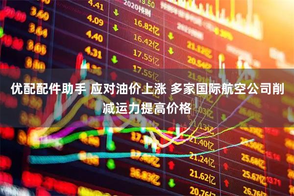 优配配件助手 应对油价上涨 多家国际航空公司削减运力提高价格