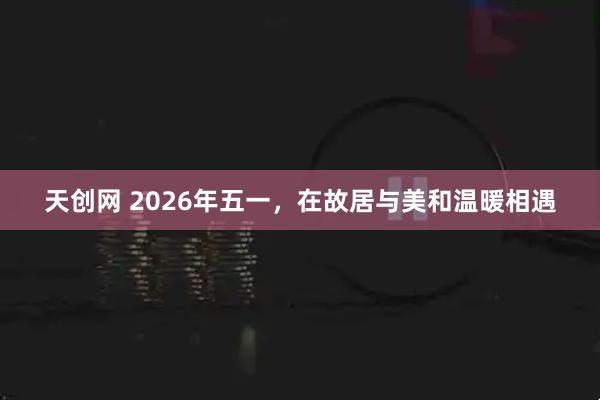 天创网 2026年五一，在故居与美和温暖相遇