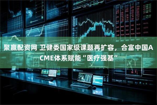 聚赢配资网 卫健委国家级课题再扩容，合富中国ACME体系赋能“医疗强基”