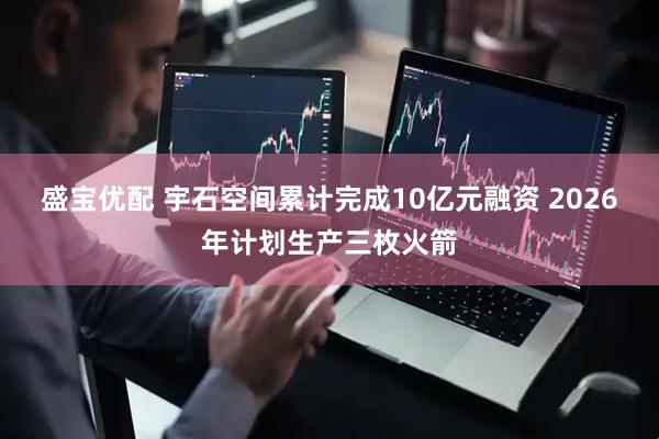 盛宝优配 宇石空间累计完成10亿元融资 2026年计划生产三枚火箭
