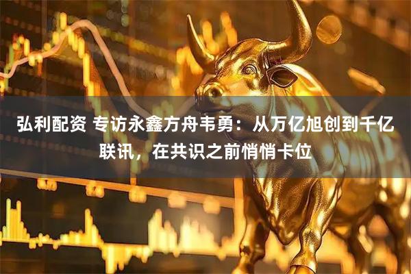 弘利配资 专访永鑫方舟韦勇：从万亿旭创到千亿联讯，在共识之前悄悄卡位