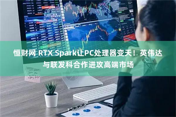 恒财网 RTX Spark让PC处理器变天！英伟达与联发科合作进攻高端市场