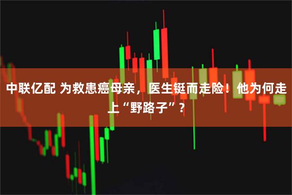 中联亿配 为救患癌母亲，医生铤而走险！他为何走上“野路子”？