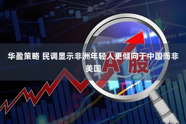 华盈策略 民调显示非洲年轻人更倾向于中国而非美国