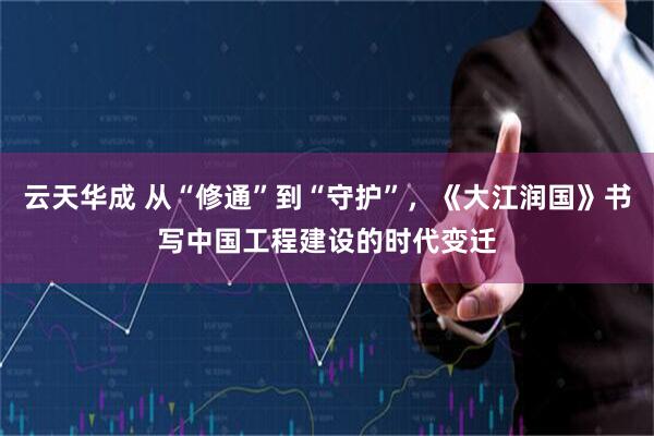 云天华成 从“修通”到“守护”，《大江润国》书写中国工程建设的时代变迁