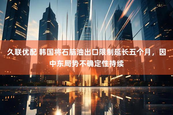 久联优配 韩国将石脑油出口限制延长五个月，因中东局势不确定性持续