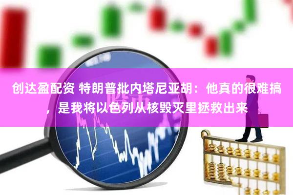 创达盈配资 特朗普批内塔尼亚胡：他真的很难搞，是我将以色列从核毁灭里拯救出来